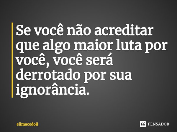 ⁠Se você não acreditar que algo maior luta por você, você será derrotado por sua ignorância.... Frase de elimacedoii.