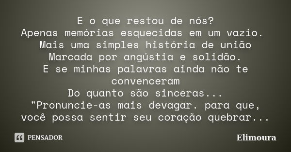 E o que restou de nós? Apenas memórias esquecidas em um vazio. Mais uma simples história de união Marcada por angústia e solidão. E se minhas palavras ainda não... Frase de Elimoura.