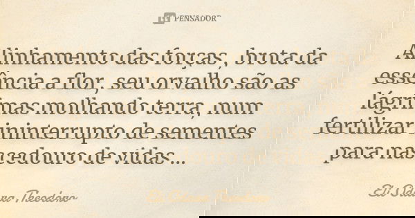 Alinhamento das forças , brota da essência a flor, seu orvalho são as lágrimas molhando terra, num fertilizar ininterrupto de sementes para nascedouro de vidas ... Frase de Eli Odara Theodoro.