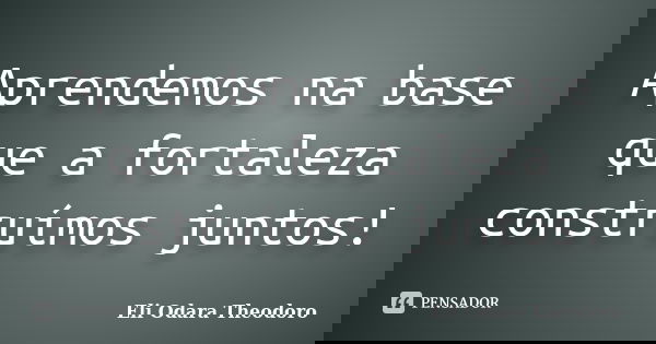 Aprendemos na base que a fortaleza construímos juntos!... Frase de Eli Odara Theodoro.