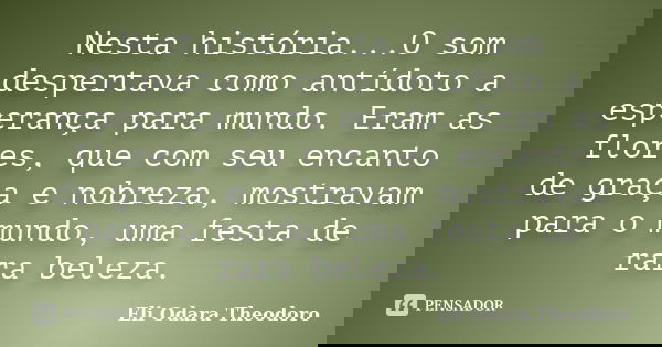 Nesta história...O som despertava como antídoto a esperança para mundo. Eram as flores, que com seu encanto de graça e nobreza, mostravam para o mundo, uma fest... Frase de Eli Odara Theodoro.