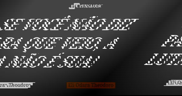 SE VOCÊ NÃO DIZ PARA QUE VEIO, A LUTA NÃO É SUA!... Frase de Eli Odara Theodoro.