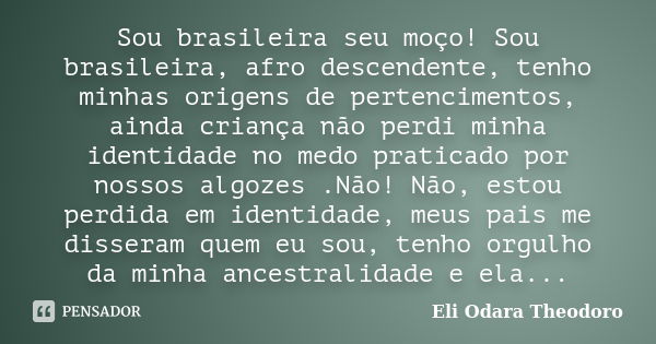 Sou brasileira seu moço! Sou brasileira, afro descendente, tenho minhas origens de pertencimentos, ainda criança não perdi minha identidade no medo praticado po... Frase de Eli Odara Theodoro.