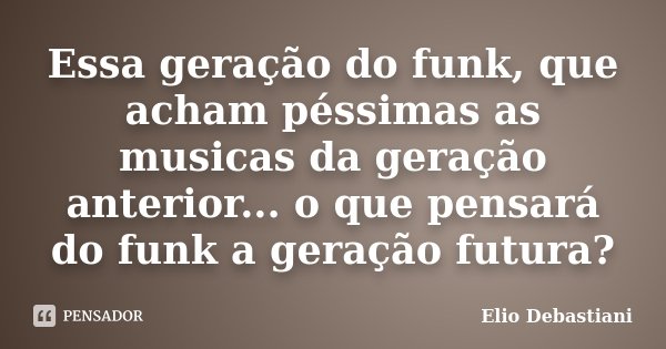 Essa geração do funk, que acham péssimas as musicas da geração anterior... o que pensará do funk a geração futura?... Frase de Elio Debastiani.