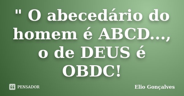 " O abecedário do homem é ABCD..., o de DEUS é OBDC!... Frase de Elio Gonçalves.