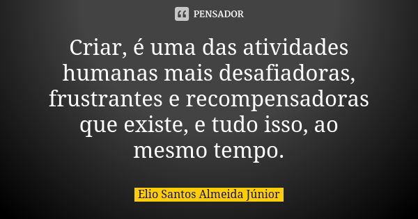 Criar, é uma das atividades humanas mais desafiadoras, frustrantes e recompensadoras que existe, e tudo isso, ao mesmo tempo.... Frase de Elio Santos Almeida Júnior.