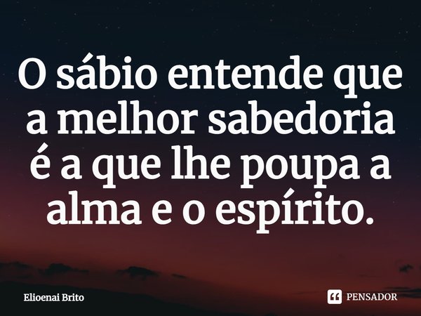 ⁠O sábio entende que a melhor sabedoria é a que lhe poupa a alma e o espírito.... Frase de Elioenai Brito.