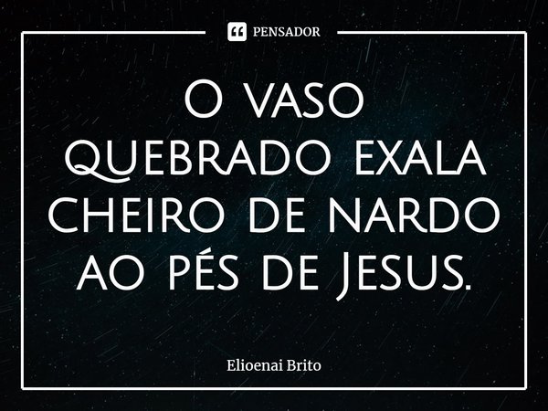 O vaso quebrado exala cheiro de nardo ao pés de Jesus.... Frase de Elioenai Brito.