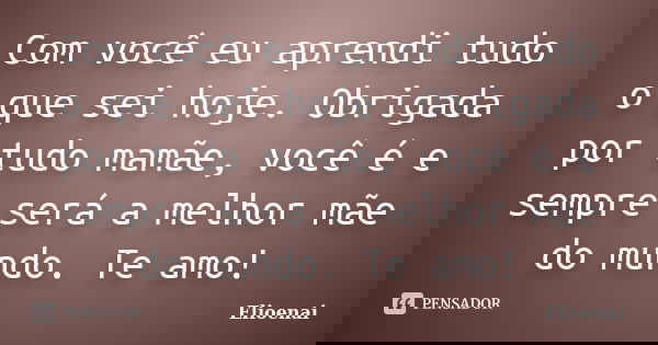 Com você eu aprendi tudo o que sei hoje. Obrigada por tudo mamãe, você é e sempre será a melhor mãe do mundo. Te amo!... Frase de Elioenai.