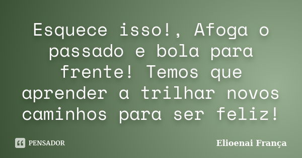 Esquece isso!, Afoga o passado e bola para frente! Temos que aprender a trilhar novos caminhos para ser feliz!... Frase de Elioenai França.