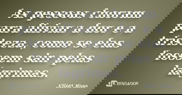 As pessoas choram para aliviar a dor e a tristeza, como se elas fossem sair pelas lágrimas.... Frase de Eliott Ross.