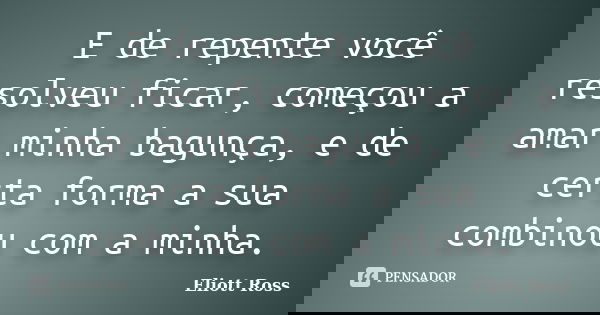 E de repente você resolveu ficar, começou a amar minha bagunça, e de certa forma a sua combinou com a minha.... Frase de Eliott Ross.