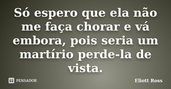 Só espero que ela não me faça chorar e vá embora, pois seria um martírio perde-la de vista.... Frase de Eliott Ross.