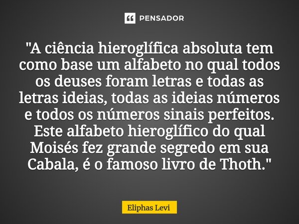 "A ciência hieroglífica absoluta tem como base um alfabeto no qual todos os deuses foram letras e todas as letras ideias, todas as ideias números e todos o... Frase de Éliphas Lévi.
