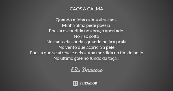 CAOS & CALMA Quando minha calma vira caos Minha alma pede poesia Poesia escondida no abraço apertado No riso solto No canto das ondas quando beija a praia N... Frase de Elis Barroso.