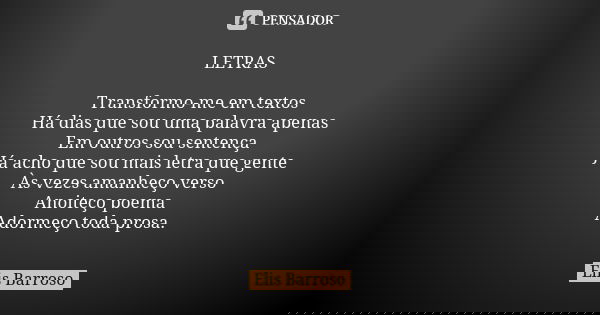 LETRAS Transformo-me em textos Há dias que sou uma palavra apenas Em outros sou sentença Já acho que sou mais letra que gente Às vezes amanheço verso Anoiteço p... Frase de Elis Barroso.