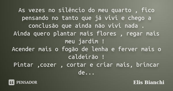 As vezes no silêncio do meu quarto , fico pensando no tanto que já vivi e chego a conclusão que ainda não vivi nada . Ainda quero plantar mais flores , regar ma... Frase de Elis Bianchi.