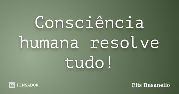 Consciência humana resolve tudo!... Frase de Elis Busanello.