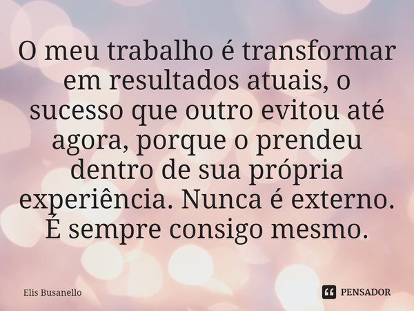 ⁠O meu trabalho é transformar em resultados atuais, o sucesso que outro evitou até agora, porque o prendeu dentro de sua própria experiência. Nunca é externo. É... Frase de Elis Busanello.