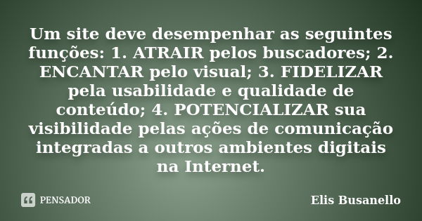 Um site deve desempenhar as seguintes funções: 1. ATRAIR pelos buscadores; 2. ENCANTAR pelo visual; 3. FIDELIZAR pela usabilidade e qualidade de conteúdo; 4. PO... Frase de Elis Busanello.