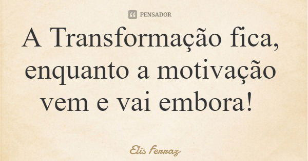 A Transformação fica, enquanto a motivação vem e vai embora!... Frase de Elis Ferraz.