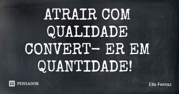 ATRAIR COM QUALIDADE CONVERTER EM QUANTIDADE!... Frase de Elis Ferraz.