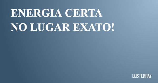 ENERGIA CERTA NO LUGAR EXATO!... Frase de ELIS FERRAZ.