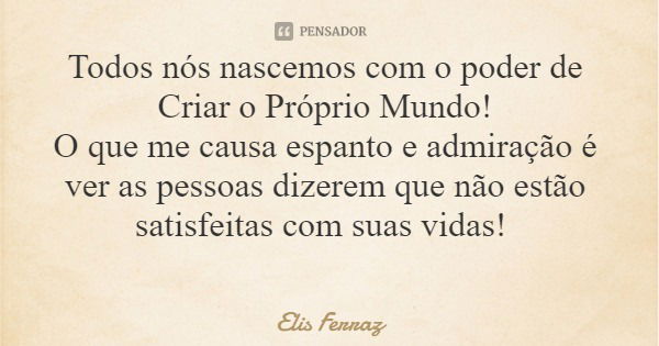 Todos nós nascemos com o poder de Criar o Próprio Mundo! O que me causa espanto e admiração é ver as pessoas dizerem que não estão satisfeitas com suas vidas!... Frase de Elis Ferraz.