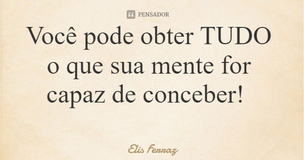 Você pode obter TUDO o que sua mente for capaz de conceber!... Frase de Elis Ferraz.