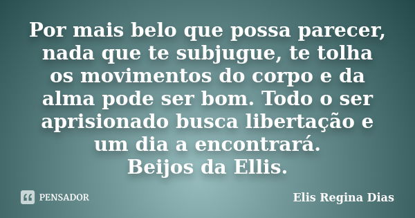 Por mais belo que possa parecer, nada que te subjugue, te tolha os movimentos do corpo e da alma pode ser bom. Todo o ser aprisionado busca libertação e um dia ... Frase de Elis Regina Dias.