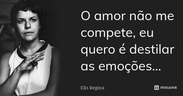 O amor não me compete, eu quero é destilar as emoções...... Frase de Elis Regina.
