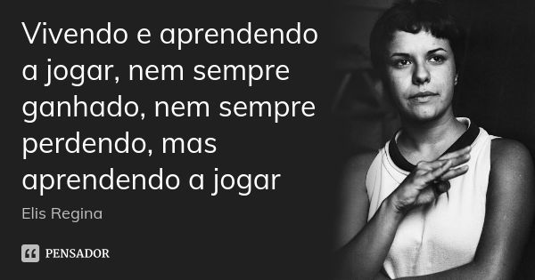 Vivendo e aprendendo a jogar, nem sempre ganhado, nem sempre perdendo, mas aprendendo a jogar... Frase de Elis Regina.