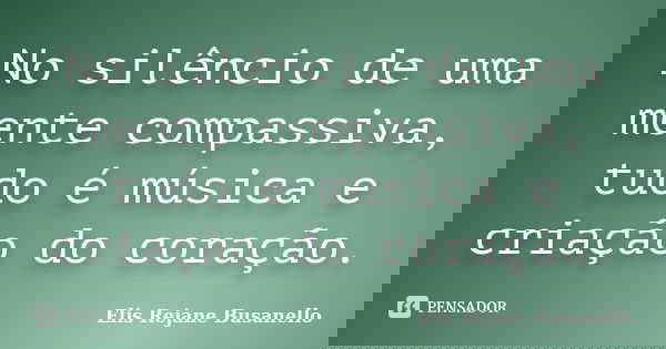 No silêncio de uma mente compassiva, tudo é música e criação do coração.... Frase de Elis Rejane Busanello.