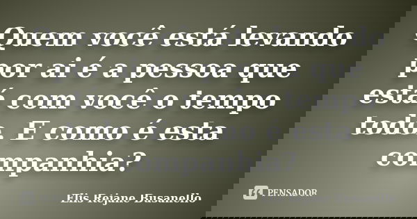 Quem você está levando por ai é a pessoa que está com você o tempo todo. E como é esta companhia?... Frase de Elis Rejane Busanello.