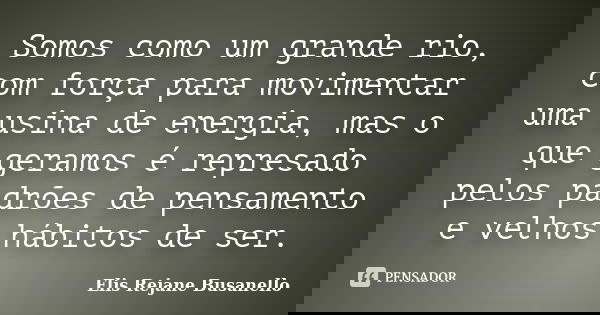 Somos como um grande rio, com força para movimentar uma usina de energia, mas o que geramos é represado pelos padrões de pensamento e velhos hábitos de ser.... Frase de Elis Rejane Busanello.