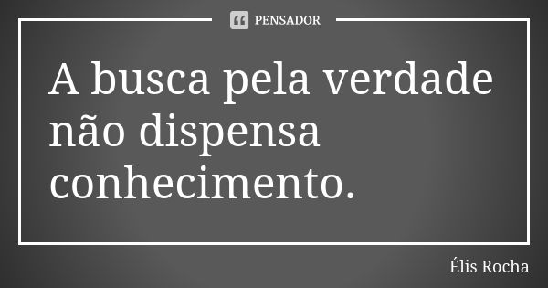 A busca pela verdade não dispensa conhecimento.... Frase de Élis Rocha.