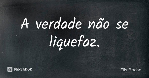 A verdade não se liquefaz.... Frase de Élis Rocha.