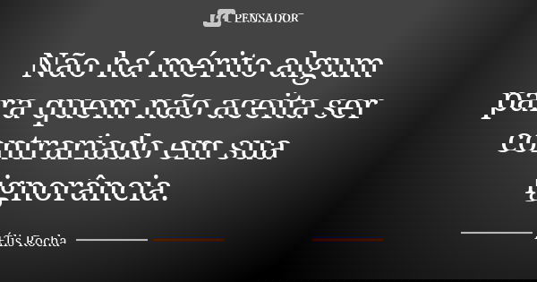 Não há mérito algum para quem não aceita ser contrariado em sua ignorância.... Frase de Élis Rocha.