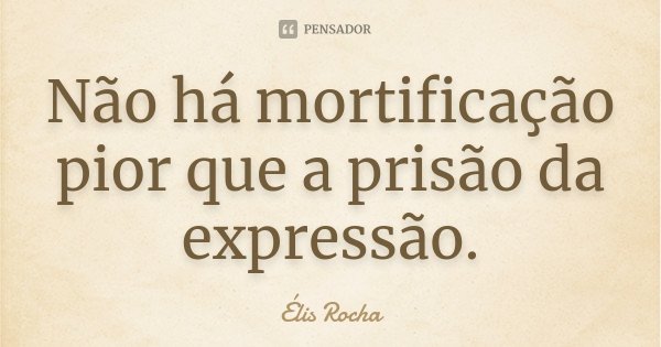 Não há mortificação pior que a prisão da expressão.... Frase de Élis Rocha.