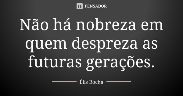 Não há nobreza em quem despreza as futuras gerações.... Frase de Élis Rocha.