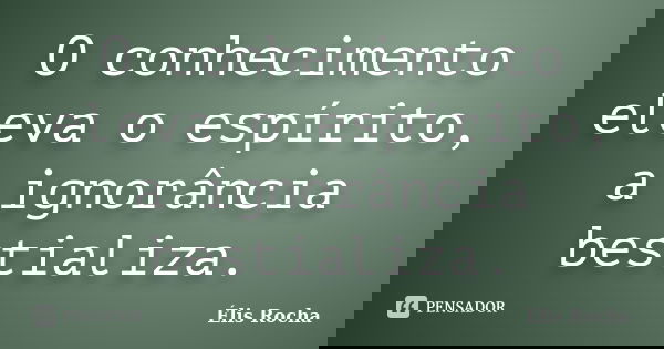 O conhecimento eleva o espírito, a ignorância bestializa.... Frase de Élis Rocha.