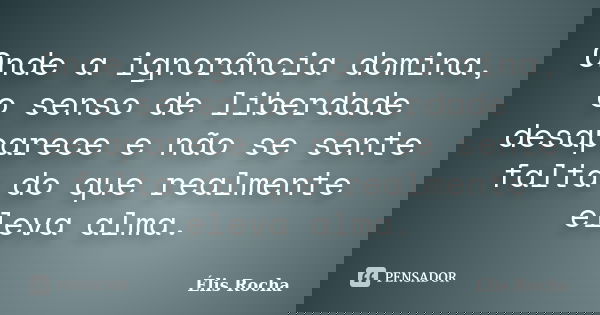 Onde a ignorância domina, o senso de liberdade desaparece e não se sente falta do que realmente eleva alma.... Frase de Élis Rocha.