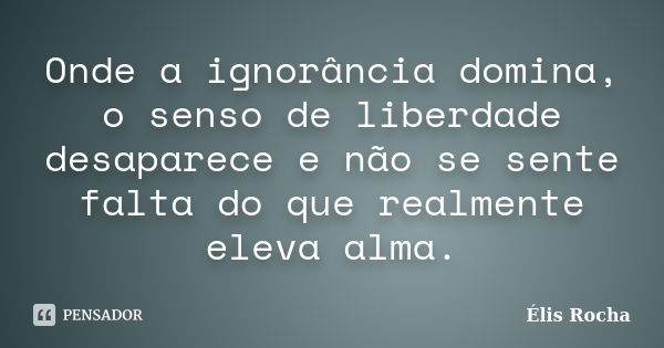 Onde a ignorância domina, o senso de liberdade desaparece e não se sente falta do que realmente eleva alma.... Frase de Élis Rocha.