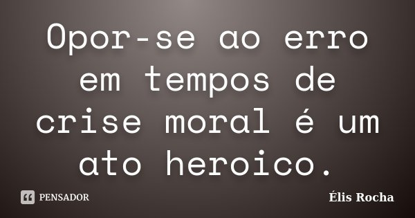 Opor-se ao erro em tempos de crise moral é um ato heroico.... Frase de Élis Rocha.