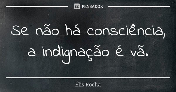 Se não há consciência, a indignação é vã.... Frase de Élis Rocha.