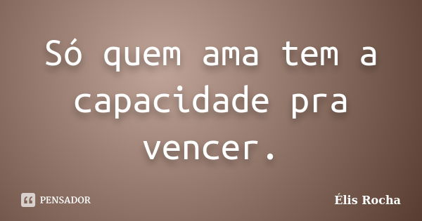 Só quem ama tem a capacidade pra vencer.... Frase de Élis Rocha.