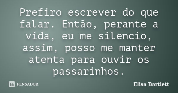 Prefiro escrever do que falar. Então, perante a vida, eu me silencio, assim, posso me manter atenta para ouvir os passarinhos.... Frase de Elisa Bartlett.