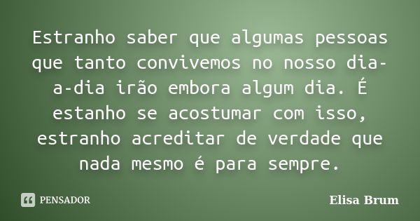 Estranho saber que algumas pessoas que tanto convivemos no nosso dia-a-dia irão embora algum dia. É estanho se acostumar com isso, estranho acreditar de verdade... Frase de Elisa Brum.