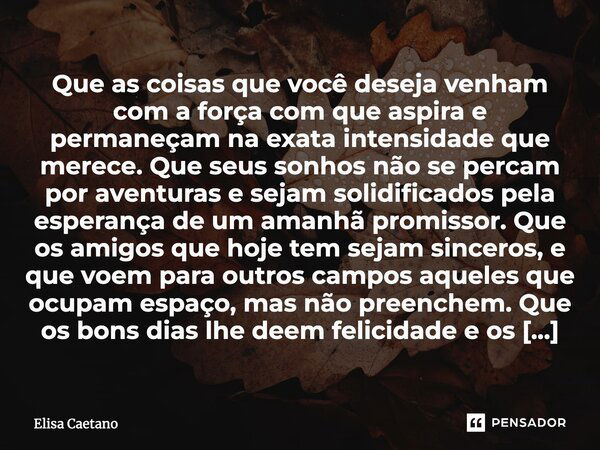 Que as coisas que você deseja venham com a força com que aspira e permaneçam na exata intensidade que merece. Que seus sonhos não se percam por aventuras e seja... Frase de Elisa Caetano.