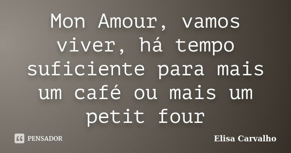 Mon Amour, vamos viver, há tempo suficiente para mais um café ou mais um petit four... Frase de Elisa Carvalho.